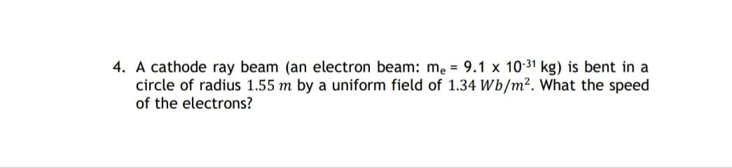 4. A cathode ray beam (an electron beam: me = 9.1 x 10-31 kg) is bent in a
circle of radius 1.55 m by a uniform field of 1.34 Wb/m². What the speed
of the electrons?