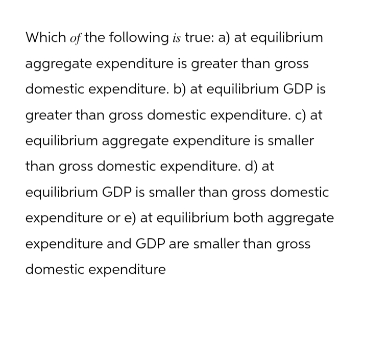 Which of the following is true: a) at equilibrium
aggregate expenditure is greater than gross
domestic expenditure. b) at equilibrium GDP is
greater than gross domestic expenditure. c) at
equilibrium aggregate expenditure is smaller
than gross domestic expenditure. d) at
equilibrium GDP is smaller than gross domestic
expenditure or e) at equilibrium both aggregate
expenditure and GDP are smaller than gross
domestic expenditure