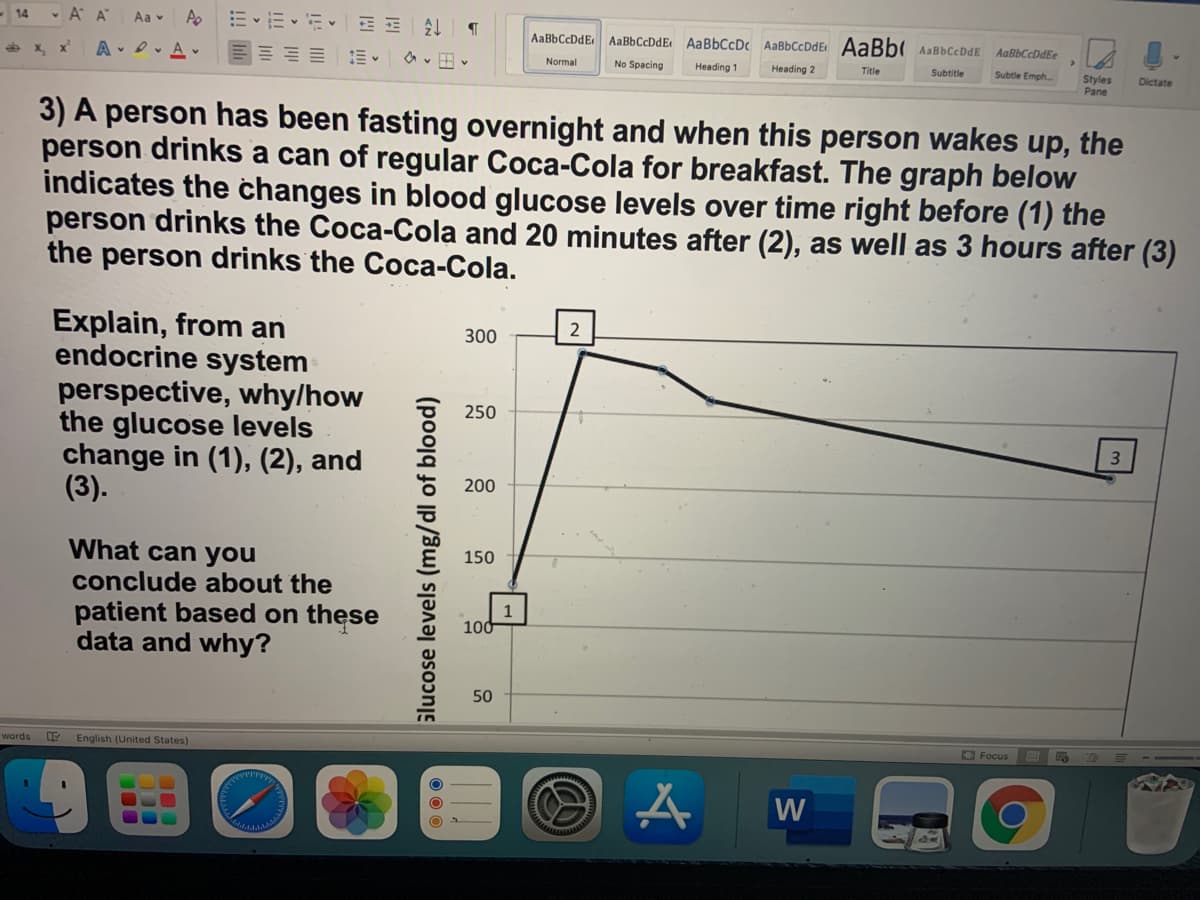 • A A
Aa v
Ap
14
AaBbCcDdE
AaBbCcDdE AaBbCcDc AaBbCcDdE AaBb AaBbCcDdE
AaBbCcDdEe
e x, x
A D. A v
Normal
No Spacing
Heading 1
Heading 2
Title
Subtitle
Subtle Emph.
Styles
Pane
Dictate
3) A person has been fasting overnight and when this person wakes up, the
person drinks a can of regular Coca-Cola for breakfast. The graph below
indicates the changes in blood glucose levels over time right before (1) the
person drinks the Coca-Cola and 20 minutes after (2), as well as 3 hours after (3)
the person drinks the Coca-Cola.
Explain, from an
endocrine system
perspective, why/how
the glucose levels
change in (1), (2), and
(3).
2
300
250
200
What can you
150
conclude about the
1
100
patient based on these
data and why?
50
words E English (United States)
O Focus
W
00
Slucose levels (mg/dl of blood)
