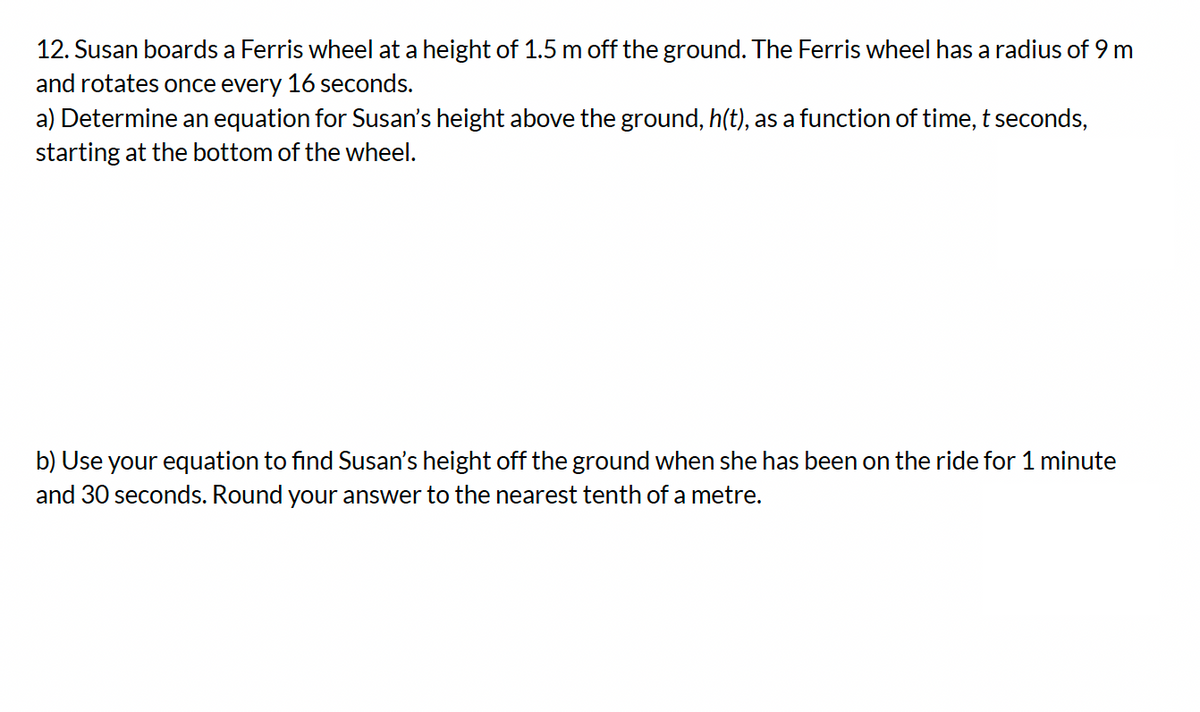 12. Susan boards a Ferris wheel at a height of 1.5 m off the ground. The Ferris wheel has a radius of 9 m
and rotates once every 16 seconds.
a) Determine an equation for Susan's height above the ground, h(t), as a function of time, t seconds,
starting at the bottom of the wheel.
b) Use your equation to find Susan's height off the ground when she has been on the ride for 1 minute
and 30 seconds. Round your answer to the nearest tenth of a metre.