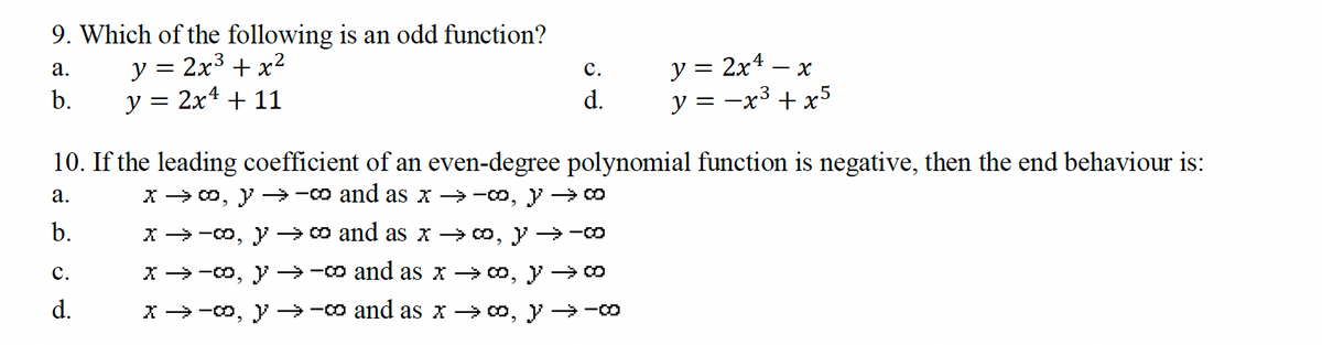 9. Which of the following is an odd function?
a.
y =
2x3 + x2
b.
y = 2x² + 11
PP
C.
d.
y = 2x4. x
y = −x³ + x5
-
10. If the leading coefficient of an even-degree polynomial function is negative, then the end behaviour is:
a.
b.
C.
PP
d.
x → ∞, y →-co and as x →-∞, y → ∞
x-∞, ∞ and as x → ∞, y →-co
x → ∞, y→-0 and as x → ∞, y → ∞
x → ∞, y →-0 and as x → ∞, y →-0