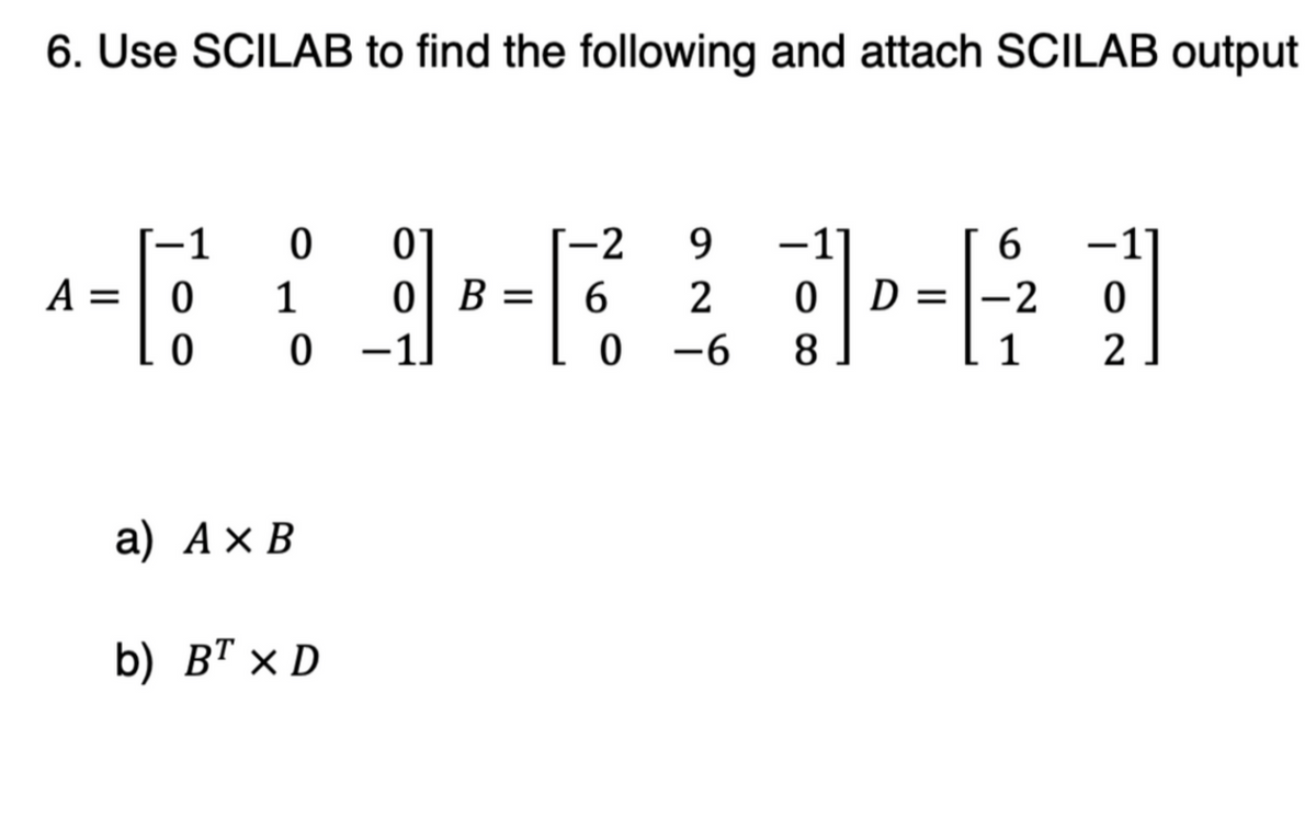 6. Use SCILAB to find the following and attach SCILAB output
1
0
0
-2
9
1
6
A =
0
1
0 B =
6
2
0
D =
-2
0
0
0
-1]
0-6
8
1
2
a) A× B
b) BT X D