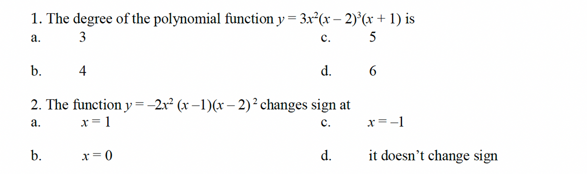1. The degree of the polynomial function y = 3x²(x − 2)³ (x + 1) is
a.
3
b.
4
C.
5
d.
6
2. The function y = -2x² (x −1)(x-2)² changes sign at
a.
x = 1
b.
x = 0
C.
x=-1
d.
it doesn't change sign