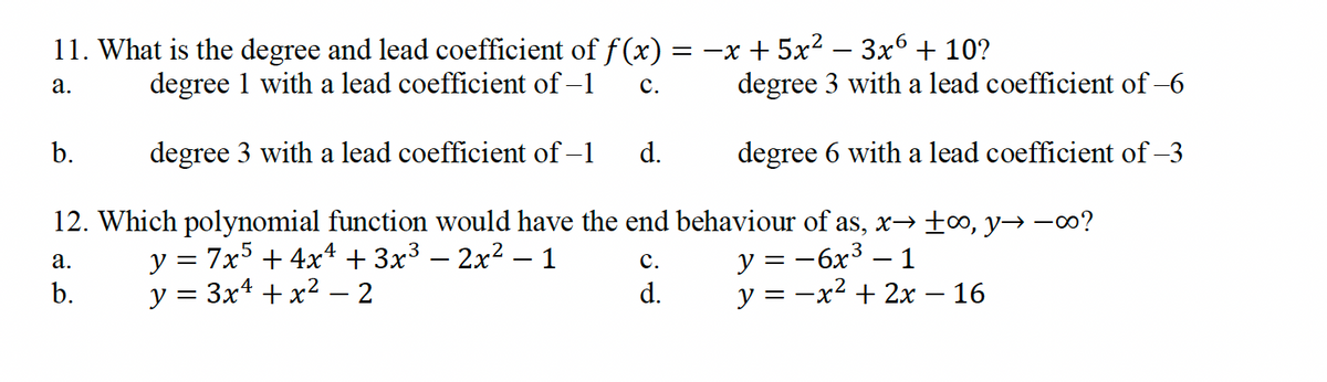 degree 1 with a lead coefficient of -1
11. What is the degree and lead coefficient of f(x) = −x+5x2 3x6 + 10?
a.
C.
degree 3 with a lead coefficient of -6
b.
degree 3 with a lead coefficient of −1
d.
degree 6 with a lead coefficient of -3
12. Which polynomial function would have the end behaviour of as, x→ ±∞o, y→ −∞0?
y = 7x5 + 4x4 + 3x³ - 2x² - 1
a.
b.
y = 3x² + x² - 2
C.
d.
y = −6x³ − 1
y = −x² + 2x − 16
-
