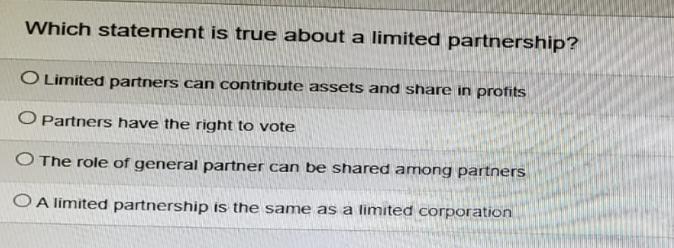 Which statement is true about a limited partnership?
O Limited partners can contribute assets and share in profits
O Partners have the right to vote
O The role of general partner can be shared among partners
OA limited partnership is the same as a limited corporation