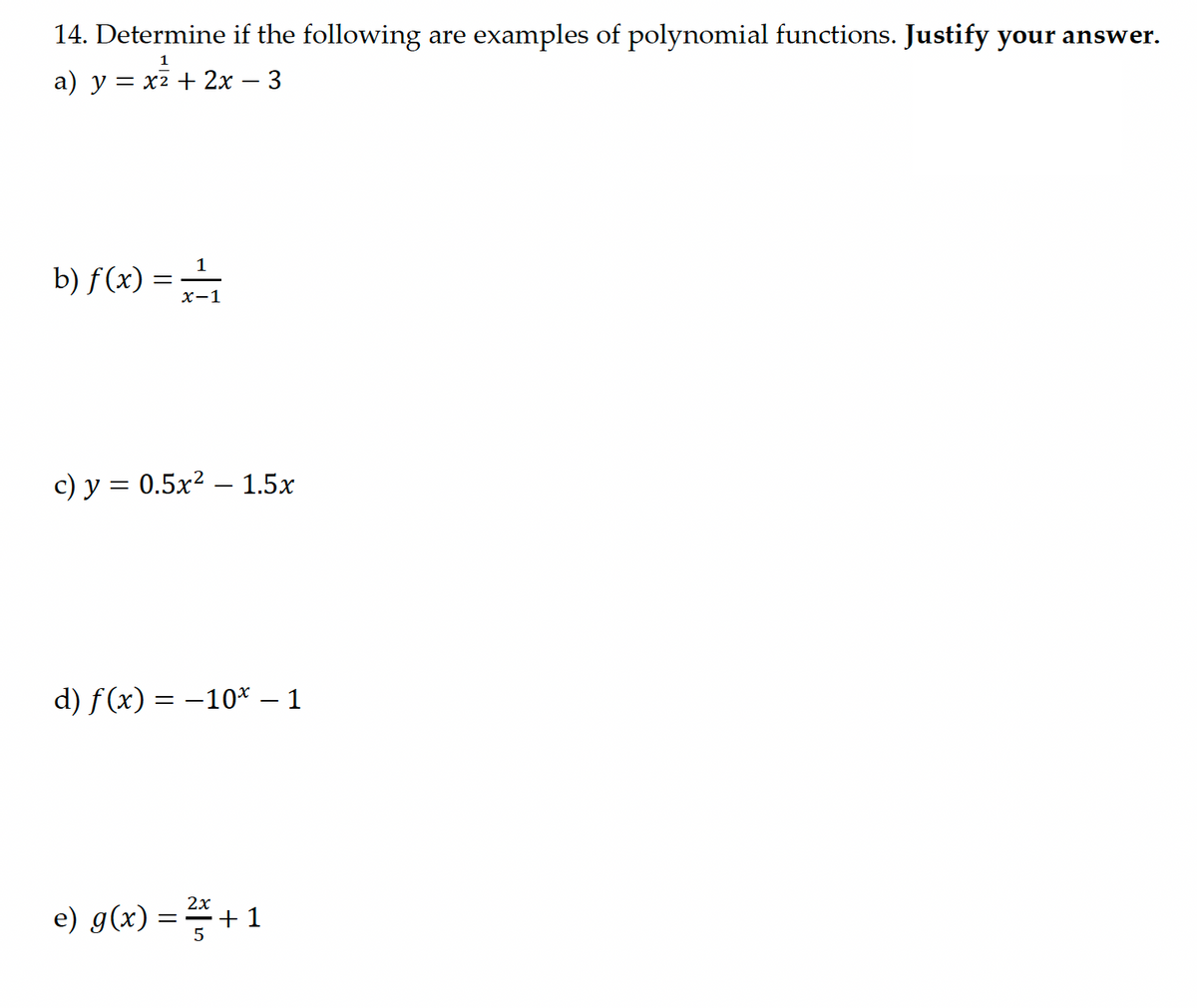 14. Determine if the following are examples of polynomial functions. Justify your answer.
1
a) y = x² + 2x – 3
b) f(x) = 11
x-1
c) y = 0.5x2 – 1.5x
d) f(x)=-10* - 1
e) g(x) = 2x+1
5