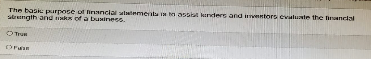 The basic purpose of financial statements is to assist lenders and investors evaluate the financial
strength and risks of a business.
O True
O False
