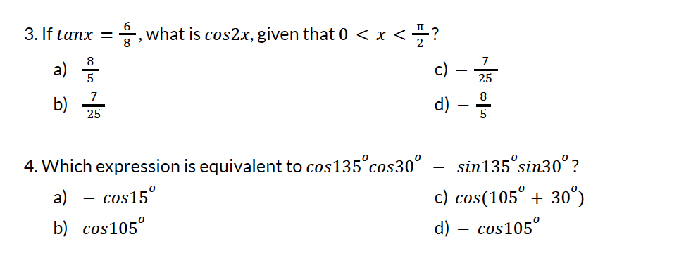 3. If tanx =, what is cos2x, given that 0 < x <= ?
a)
7
b) z
25
4. Which expression is equivalent to cos135° cos30°
a) - cos15°
b) cos105°
7
c) - 25
8
d)
-
sin135 sin30°?
c) cos(105° +30°)
d) - cos105°