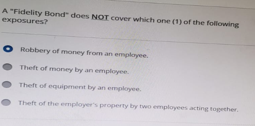 A "Fidelity Bond" does NOT cover which one (1) of the following
exposures?
Robbery of money from an employee.
Theft of money by an employee.
Theft of equipment by an employee.
Theft of the employer's property by two employees acting together.