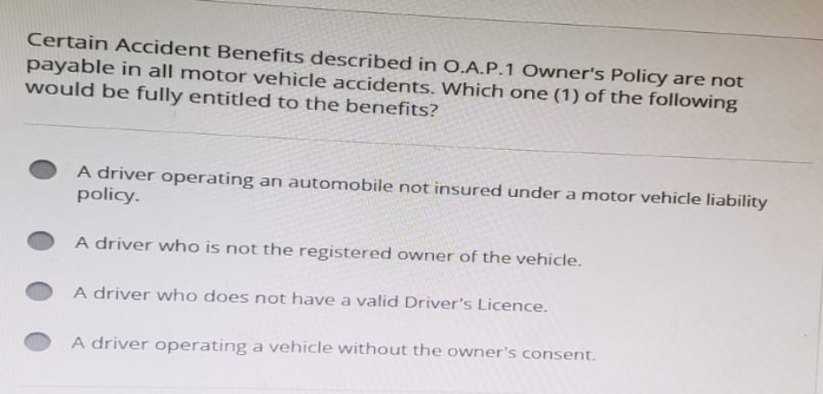Certain Accident Benefits described in O.A.P.1 Owner's Policy are not
payable in all motor vehicle accidents. Which one (1) of the following
would be fully entitled to the benefits?
A driver operating an automobile not insured under a motor vehicle liability
policy.
A driver who is not the registered owner of the vehicle.
A driver who does not have a valid Driver's Licence.
A driver operating a vehicle without the owner's consent.
