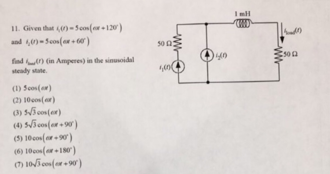 1 mH
11. Given that i,()-5 cos(or+120)
and 4,(1) = 5cos(ox +60)
hoad()
50 2:
find f) (in Amperes) in the sinusoidal
steady state.
(1) 5cos(or)
(2) 10 cos(or)
(3) 5/3 cos(ox)
(4) 5/3 cos(ox+90')
(5) 10 cos(or+90)
(6) 10cos(or+180)
(7) 10/3 cos(or+90
