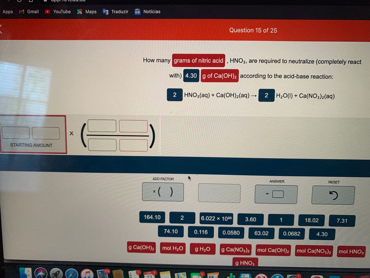 Apps M Gmail YouTube
Maps
Traduzir
GE Notícias
Question 15 of 25
How many grams of nitric acid , HNO3, are required to neutralize (completely react
with) 4.30 g of Ca(OH)2 according to the acid-base reaction:
2 HNO3(aq) + Ca(OH)2(aq) →
2 H20(1) + Ca(NO3)2(aq)
->
STARTING AMOUNT
ADD FACTOR
ANSWER
RESET
*( )
164.10
2
6.022 x 1023
3.60
1
18.02
7.31
74.10
0.116
0.0580
63.02
0.0682
4.30
g Ca(OH)2
mol H20
g H20
g Ca(NO3)2
mol Ca(OH)2
mol Ca(NO3)2
mol HNO3
g HNO3
275
APR 1
11
