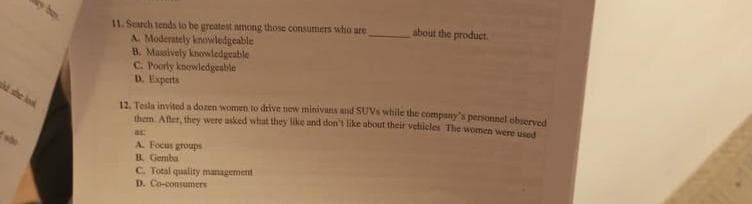 she look
11. Search tends to be greatest among those consumers who are
A. Moderately knowledgeable
B. Massively knowledgeable
C. Poorly knowledgeable
D. Experts
about the product.
12. Tesla invited a dozen women to drive new minivans and SUVs while the company's personnel observed
them. After, they were asked what they like and don't like about their vehicles The women were used
acc
A. Focus groups
B. Gemba
C. Total quality management
D. Co-consumers