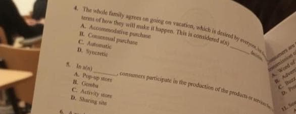 4. The whole family agrees on going on vacation, which is desired by everyone, be
terms of how they will make it happen. This is considered a(n)
A. Accommodative purchase
B. Consensual purchase
C. Automatic
D. Syncretic
5. In a(n)
A. Pop-up store
B. Gemba
C. Activity store
D. Sharing site
sumers are
ission q
, consumers participate in the production of the products or services
A. Word of
B. Adverts
C. Buzz
D. Pro
11. Sea