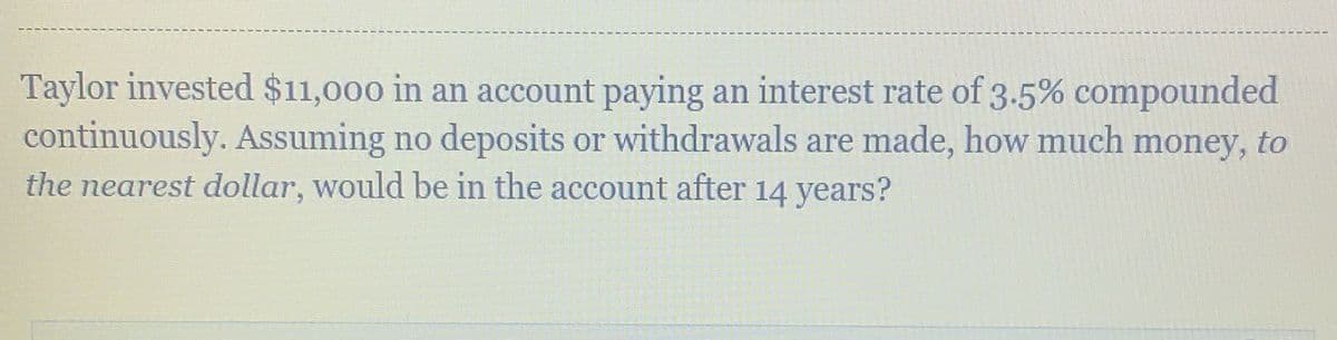 Taylor invested $11,000 in an account paying an interest rate of 3.5% compounded
continuously. Assuming no deposits or withdrawals are made, how much money, to
the nearest dollar, would be in the account after 14 years?
