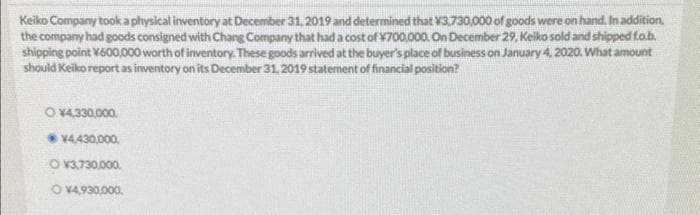 Keiko Company took a physical inventory at December 31, 2019 and determined that ¥3,730,000 of goods were on hand. In addition.
the company had goods consigned with Chang Company that had a cost of ¥700,000. On December 29, Keiko sold and shipped f.o.b.
shipping point ¥600,000 worth of inventory. These goods arrived at the buyer's place of business on January 4, 2020. What amount
should Keiko report as inventory on its December 31, 2019 statement of financial position?
O ¥4,330,000.
¥4,430,000.
O V3.730.000
O ¥4,930,000.