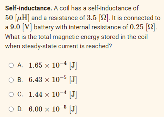 Self-inductance. A coil has a self-inductance of
50 [μH] and a resistance of 3.5 [N]. It is connected to
a 9.0 [V] battery with internal resistance of 0.25 [n].
What is the total magnetic energy stored in the coil
when steady-state current is reached?
O A. 1.65 × 10-4 [J]
O B. 6.43 × 10-5 [J]
O C.
1.44 x 10-4 [J]
O D. 6.00 × 10-5 [J]