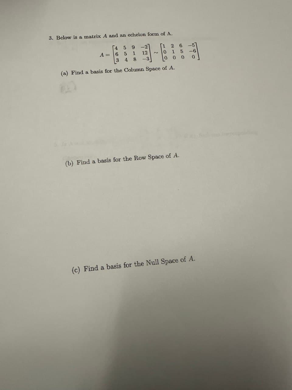 3. Below is a matrix A and an echelon form of A.
[459-2
[1 26-51
-11-11
A= 6 5
3 48
12
-3
2
0 15-6
000
(a) Find a basis for the Column Space of A.
0
(b) Find a basis for the Row Space of A.
(c) Find a basis for the Null Space of A.