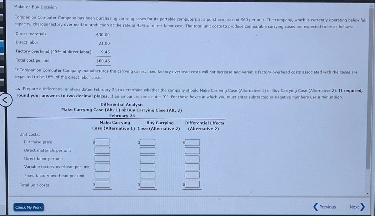 Make-or-Buy Decision
Companion Computer Company has been purchasing carrying cases for its portable computers at a purchase price of $60 per unit. The company, which is currently operating below full
capacity, charges factory overhead to production at the rate of 45% of direct labor cost. The total unit costs to produce comparable carrying cases are expected to be as follows:
Direct materials
Direct labor
$30.00
21.00
<
Factory overhead (45% of direct labor)
Total cost per unit
9.45
$60.45
If Companion Computer Company manufactures the carrying cases, fixed factory overhead costs will not increase and variable factory overhead costs associated with the cases are
expected to be 16% of the direct labor costs.
a. Prepare a differential analysis dated February 24 to determine whether the company should Make Carrying Case (Alternative 1) or Buy Carrying Case (Alternative 2). If required,
round your answers to two decimal places. If an amount is zero, enter "0". For those boxes in which you must enter subtracted or negative numbers use a minus sign.
Differential Analysis
Make Carrying Case (Alt. 1) or Buy Carrying Case (Alt. 2)
Unit costs:
Purchase price
Direct materials per unit
Direct labor per unit
Variable factory overhead per unit
Fixed factory overhead per unit
Total unit costs
Check My Work
February 24
Make Carrying
Buy Carrying
Case (Alternative 1) Case (Alternative 2)
Differential Effects
(Alternative 2)
Previous
Next >