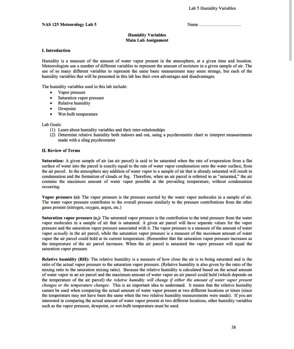 Lab 5 Humidity Variables
NAS 125 Meteorology Lab 5
Name
Humidity Variables
Main Lab Assignment
I. Introduction
Humidity is a measure of the amount of water vapor present in the atmosphere, at a given time and location.
Meteorologists use a number of different variables to represent the amount of moisture in a given sample of air. The
use of so many different variables to represent
humidity variables that will be presented in this lab has their own advantages and disadvantages.
same basic measurement may seem strange, but each of the
The humidity variables used in this lab include:
Vapor pressure
Saturation vapor pressure
Relative humidity
Dewpoint
Wet-bulb temperature
Lab Goals:
(1) Learn about humidity variables and their inter-relationships
(2) Determine relative humidity both indoors and out, using a psychrometric chart to interpret measurements
made with a sling psychrometer
II. Review of Terms
Saturation: A given sample of air (an air parcel) is said to be saturated when the rate of evaporation from a flat
surface of water into the parcel is exactly equal to the rate of water vapor condensation onto the water surface, from
the air parcel. In the atmosphere any addition of water vapor to a sample of air that is already saturated will result in
condensation and the formation of clouds or fog. Therefore, when an air parcel is referred to as "saturated," the air
contains the maximum amount of water vapor possible at the prevailing temperature, without condensation
occurring.
Vapor pressure (e): The vapor pressure is the pressure exerted by the water vapor molecules in a sample of air.
The water vapor pressure contributes to the overall pressure similarly to the pressure contributions from the other
gases present (nitrogen, oxygen, argon, etc.)
Saturation vapor pressure (e,): The saturated vapor pressure is the contribution to the total pressure from the water
vapor molecules in a sample of air that is saturated. A given air parcel will have separate values for the vapor
pressure and the saturation vapor pressure associated with it. The vapor pressure is a measure of the amount of water
vapor actually in the air parcel, while the saturation vapor pressure is a measure of the maximum amount of water
vapor the air parcel could hold at its current temperature. (Remember that the saturation vapor pressure increases as
the temperature of the air parcel increases. When the air parcel is saturated the vapor pressure will equal the
saturation vapor pressure.
Relative humidity (RH): The relative humidity is a measure of how close the air is to being saturated and is the
ratio of the actual vapor pressure to the saturation vapor pressure. (Relative humidity is also given by the ratio of the
mixing ratio to the saturation mixing ratio). Because the relative humidity is calculated based on the actual amount
of water vapor in an air parcel and the maximum amount of water vapor an air parcel could hold (which depends on
the temperature of the air parcel) the relative humidity will change if either the amount of water vapor present
changes or the temperature changes. This is an important idea to understand. It means that the relative humidity
cannot be used when comparing the actual amount of water vapor present at two different locations or times (since
the temperature may not have been the same when the two relative humidity measurements were made). If you are
interested in comparing the actual amount of water vapor present at two different locations, other humidity variables
such as the vapor pressure, dewpoint, or wet-bulb temperature must be used.
38
