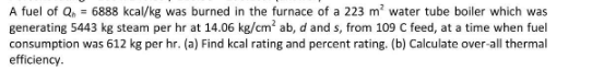 A fuel of Q₁ = 6888 kcal/kg was burned in the furnace of a 223 m² water tube boiler which was
generating 5443 kg steam per hr at 14.06 kg/cm² ab, d and s, from 109 C feed, at a time when fuel
consumption was 612 kg per hr. (a) Find kcal rating and percent rating. (b) Calculate over-all thermal
efficiency.