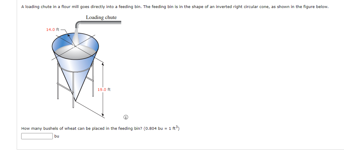 A loading chute in a flour mill goes directly into a feeding bin. The feeding bin is in the shape of an inverted right circular cone, as shown in the figure below.
Loading chute
14.0 ft
19.0 ft
i
How many bushels of wheat can be placed in the feeding bin? (0.804 bu = 1 ft³)
bu