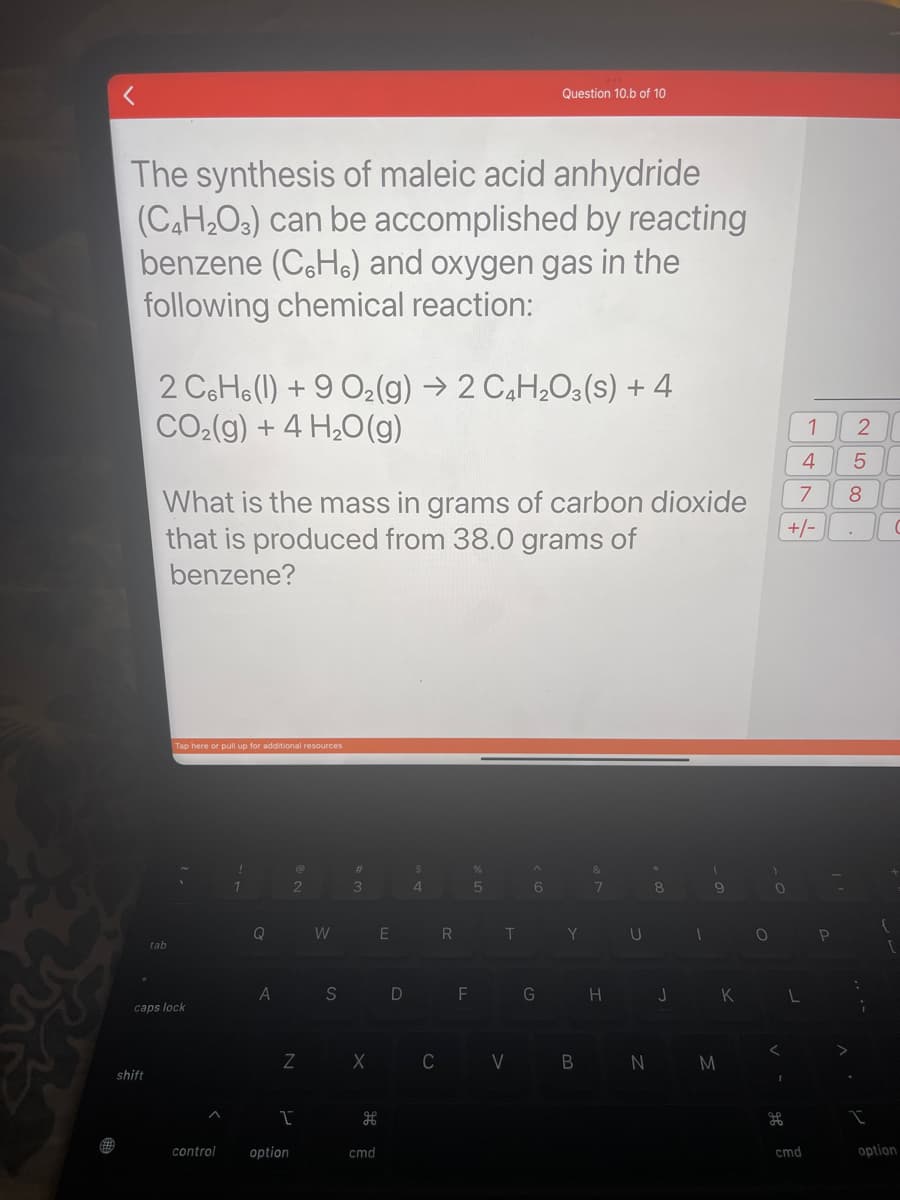 The synthesis of maleic acid anhydride
(C₂H₂O3) can be accomplished by reacting
benzene (CH) and oxygen gas in the
following chemical reaction:
shift
2 C6H6(1) +9 O₂(g) → 2 C4H₂O3(S) + 4
CO₂(g) + 4H₂O(g)
What is the mass in grams of carbon dioxide
that is produced from 38.0 grams of
benzene?
tab
Tap here or pull up for additional resources
caps lock
A
control
1
Q
A
2
Z
I
option
W
S
#
3
X
cmd
E
D
$
4
R
F
%
5
T
C V
Question 10.b of 10
^
6
G
Y
B
7
H
U
*
8
J
1
9
N M
K
O
)
0
1
4
5
7 8
+/-
L
cmd
2
P
:
;
I
(
option