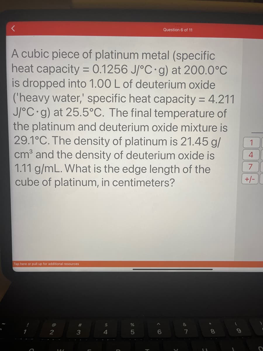 1
A cubic piece of platinum metal (specific
heat capacity= 0.1256 J/°C g) at 200.0°C
is dropped into 1.00 L of deuterium oxide
('heavy water,' specific heat capacity = 4.211
J/°C g) at 25.5°C. The final temperature of
the platinum and deuterium oxide mixture is
29.1°C. The density of platinum is 21.45 g/
cm³ and the density of deuterium oxide is
1.11 g/mL. What is the edge length of the
cube of platinum, in centimeters?
Tap here or pull up for additional resources
O
@
2
#
3
$
4
%
5
A
Question 6 of 11
6
&
7
11
8
9
1
4
7
+/-
O