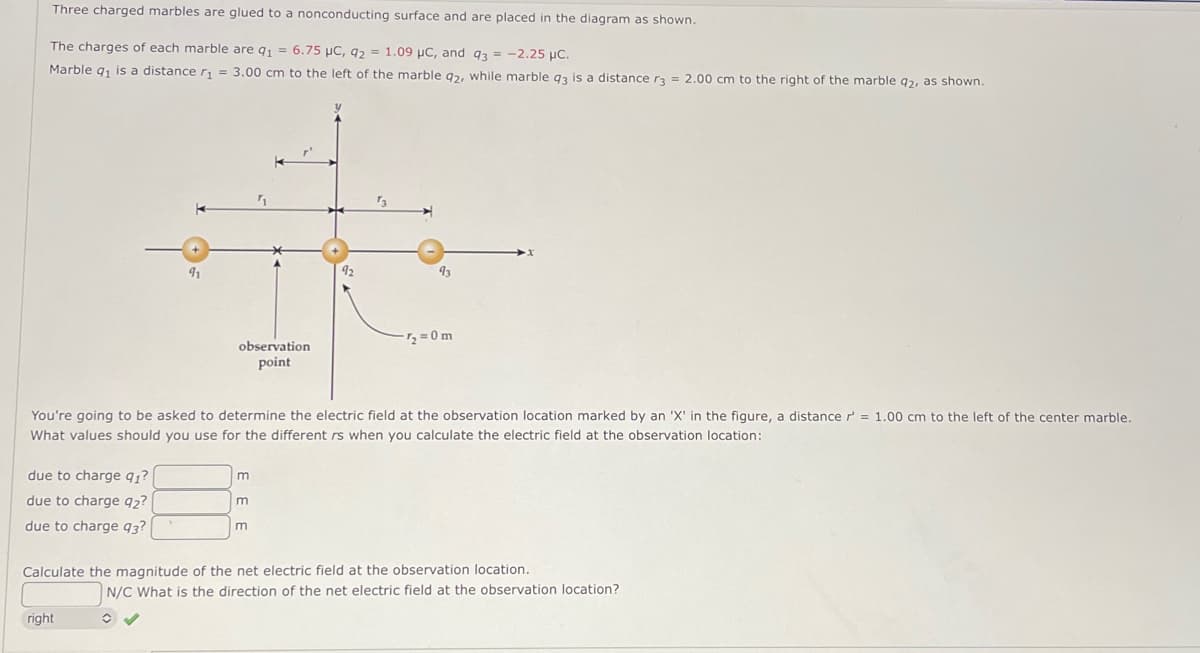 Three charged marbles are glued to a nonconducting surface and are placed in the diagram as shown.
The charges of each marble are 91 = 6.75 μC, 92= 1.09 µC, and 93 = -2.25 μC.
Marble q₁ is a distance r₁ = 3.00 cm to the left of the marble q2, while marble q3 is a distance r3 = 2.00 cm to the right of the marble q2, as shown.
due to charge 91?
due to charge 92?
due to charge 93?
91
observation
point
right
You're going to be asked to determine the electric field at the observation location marked by an 'X' in the figure, a distance r = 1.00 cm to the left of the center marble.
What values should you use for the different rs when you calculate the electric field at the observation location:
m
m
92
m
93
-7₂ = 0m
Calculate the magnitude of the net electric field at the observation location.
N/C What is the direction of the net electric field at the observation location?
C