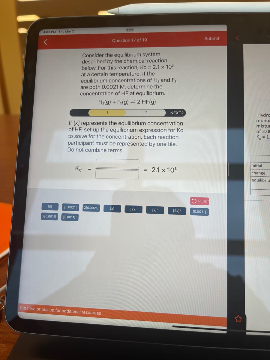 4:03 PM Thu Mar 2
[0]
Consider the equilibrium system
described by the chemical reaction
below. For this reaction, Kc = 2.1 x 10³
at a certain temperature. If the
equilibrium concentrations of H₂ and F₂
are both 0.0021 M, determine the
concentration of HF at equilibrium.
H₂(g) + F₂(g) 2 HF(g)
Kc =
[0.0021] 2[0.0021]
2[0.0011] [0.0011]³
Question 17 of 19
If [x] represents the equilibrium concentration
of HF, set up the equilibrium expression for Kc
to solve for the concentration. Each reaction
participant must be represented by one tile.
Do not combine terms.
Tap here or pull up for additional resources
[x]
2
[2x]
NEXT>
= 2.1 x 10³
[x]²
[2x]²
Submit
RESET
[0.0011]
Hydra
monox
mixtur
of 2.00
K₂ = 13
initial
change
equilibriu
