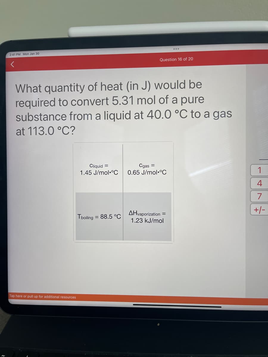 2:41 PM Mon Jan 30
Tap here or pull up for additional resources
What quantity of heat (in J) would be
required to convert 5.31 mol of a pure
substance from a liquid at 40.0 °C to a gas
at 113.0 °C?
Cliquid =
1.45 J/mol °C
Tboiling = 88.5 °C
Question 16 of 20
...
Cgas =
0.65 J/mol °C
AHvaporization =
1.23 kJ/mol
1
4
7
+/-