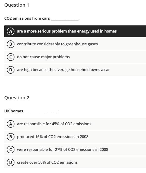 Question 1
co2 emissions from cars
A are a more serious problem than energy used in homes
B) contribute considerably to greenhouse gases
C do not cause major problems
D are high because the average household owns a car
Question 2
UK homes
A are responsible for 45% of CO2 emissions
B produced 16% of CO2 emissions in 2008
(c) were responsible for 27% of CO2 emissions in 2008
D create over 50% of CO2 emissions
