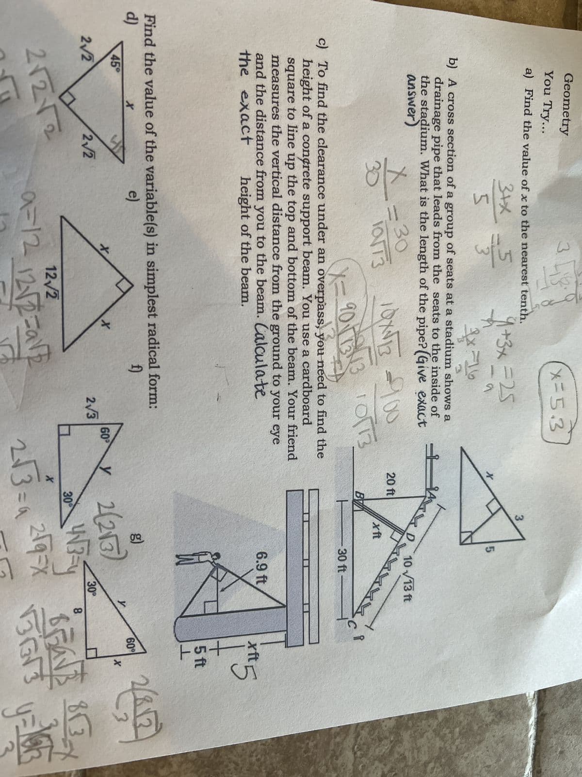 Geometry
You Try...
a) Find the value of x to the nearest tenth.
3+x
= 355
5
45°
2√2
36
b) A cross section of a group of seats at a stadium shows a
drainage pipe that leads from the seats to the inside of
the stadium. What is the length of the pipe? (Give exact
answer)
X
30
3.
2√2
2√2√2
Lis
= 30
10/13
10X√√13 = 100
X=90
9011343 10173
F
c) To find the clearance under an overpass, you need to find the
height of a concrete support beam. You use a cardboard
square to line up the top and bottom of the beam. Your friend
measures the vertical distance from the ground to your eye
and the distance from you to the beam. Calculate
the exact
height of the beam.
Find the value of the variable(s) in simplest radical form:
d)
f)
e)
X
1+3x =25
59
x
x=5.3
X
a=12_12√2=a12
2√3
1
60⁰
X
20 ft
y
BY
ㅏ
3
5
D 10√13 ft
xft
30 ft
6.9 ft
2(2√3)
4√3-4
X
2√3 = 2√9=x
65
30 4√3
30⁰
y
8
i
xft
十
5 ft
1
60°
X
2(812)
BEAVE
5653
G
813-7
y=Yar