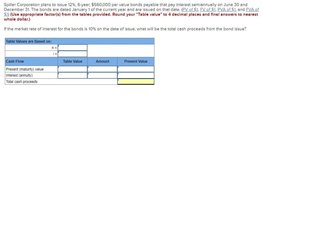 Spiller Corporation plans to issue 12%, 6-year, $560,000 par value bonds payable that pay interest semiannually on June 30 and
December 31. The bonds are dated January 1 of the current year and are issued on that date. (PV of $1, FV of $1, PVA of $1, and FVA of
$1) (Use appropriate factor(s) from the tables provided. Round your "Table value" to 4 decimal places and final answers to nearest
whole dollar.)
If the market rate of interest for the bonds is 10% on the date of issue, what will be the total cash proceeds from the bond issue?
Table Values are Based on:
n =
Cash Flow
Table Value
Amount
Present Value
Present (maturity) value
Interest (annuity)
Total cash proceeds

