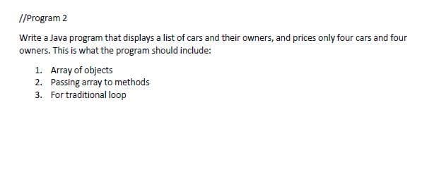 //Program 2
Write a Java program that displays a list of cars and their owners, and prices only four cars and four
owners. This is what the program should include:
1. Array of objects
2. Passing array to methods
3.
For traditional loop