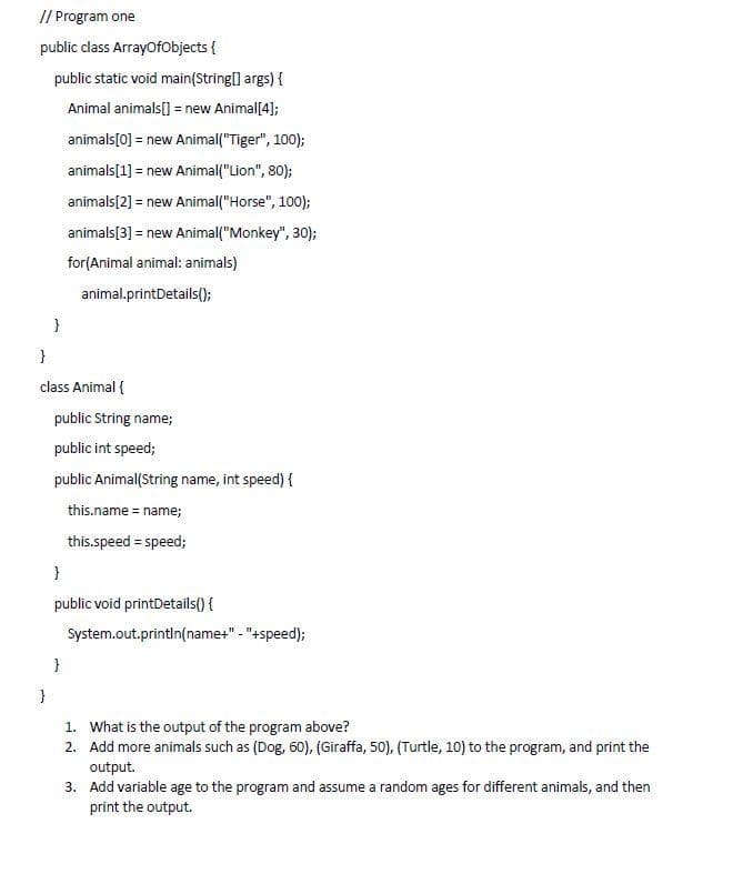 // Program one
public class ArrayOfObjects {
public static void main(String[] args) {
Animal animals[] = new Animal[4];
animals [0] = new Animal("Tiger", 100);
animals[1] = new Animal("Lion", 80);
animals [2] = new Animal("Horse", 100);
animals [3] = new Animal("Monkey", 30);
for (Animal animal: animals)
animal.printDetails();
}
}
class Animal {
}
public String name;
public int speed;
public Animal(String name, int speed) {
this.name = name;
this.speed = speed;
}
public void printDetails() {
System.out.println(name+" - "+speed);
}
1. What is the output of the program above?
2.
Add more animals such as (Dog, 60), (Giraffa, 50), (Turtle, 10) to the program, and print the
output.
3.
Add variable age to the program and assume a random ages for different animals, and then
print the output.