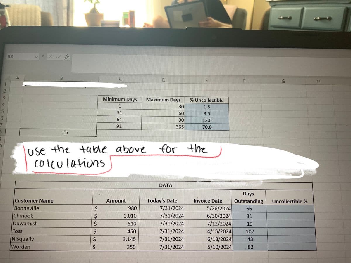 1
2
2345
3
4
5
6
7
3
9
O
B8
A
X✓ fx
Customer Name
Bonneville
Chinook
Duwamish
Foss
Nisqually
Worden
B
$
$
$
use the table above for
calculations
$
$
C
$
Minimum Days
1
31
61
91
Amount
Maximum Days
980
1,010
510
450
3,145
350
30
60
90
365
DATA
Today's Date
7/31/2024
7/31/2024
7/31/2024
7/31/2024
7/31/2024
7/31/2024
% Uncollectible
1.5
3.5
12.0
70.0
the
Days
Invoice Date Outstanding
66
31
19
5/26/2024
6/30/2024
7/12/2024
4/15/2024
6/18/2024
5/10/2024
107
43
82
G
Uncollectible %
H