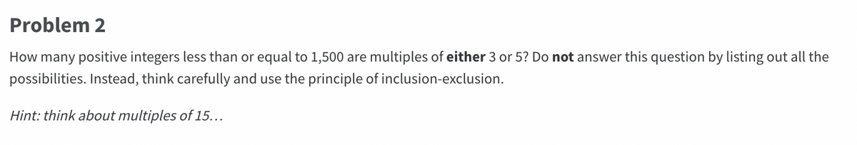 Problem 2
How many positive integers less than or equal to 1,500 are multiples of either 3 or 5? Do not answer this question by listing out all the
possibilities. Instead, think carefully and use the principle of inclusion-exclusion.
Hint: think about multiples of 15...