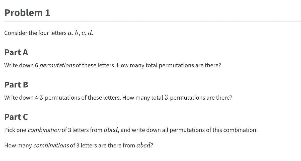 Problem 1
Consider the four letters a, b, c, d.
Part A
Write down 6 permutations of these letters. How many total permutations are there?
Part B
Write down 4 3-permutations of these letters. How many total 3-permutations are there?
Part C
Pick one combination of 3 letters from abcd, and write down all permutations of this combination.
How many combinations of 3 letters are there from abcd?