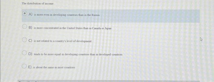 The distribution of income
A) is more even in developing countries than in the Russia
B) is more concentrated in the United States than in Canada or Japan
OC) is not related to a country's level of development
D) tends to be more equal in developing countries than in developed countries
E) is about the same in most countries