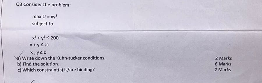 Q3 Consider the problem:
max U = xy³
subject to
x² + y² ≤ 200
x + y ≤20
x, y≥0
a) Write down the Kuhn-tucker conditions.
b) Find the solution.
c) Which constraint(s) is/are binding?
2 Marks
6 Marks
2 Marks
