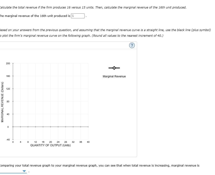 Calculate the total revenue if the firm produces 16 versus 15 units. Then, calculate the marginal revenue of the 16th unit produced.
The marginal revenue of the 16th unit produced is $
Based on your answers from the previous question, and assuming that the marginal revenue curve is a straight line, use the black line (plus symbol)
o plot the firm's marginal revenue curve on the following graph. (Round all values to the nearest increment of 40.)
MARGINAL REVENUE (Dollars)
200
160
120
80
2
0
-40
0
4
8 12 16 20
24
28
32
36
40
QUANTITY OF OUTPUT (Units)
Marginal Revenue
(?)
Comparing your total revenue graph to your marginal revenue graph, you can see that when total revenue is increasing, marginal revenue is
