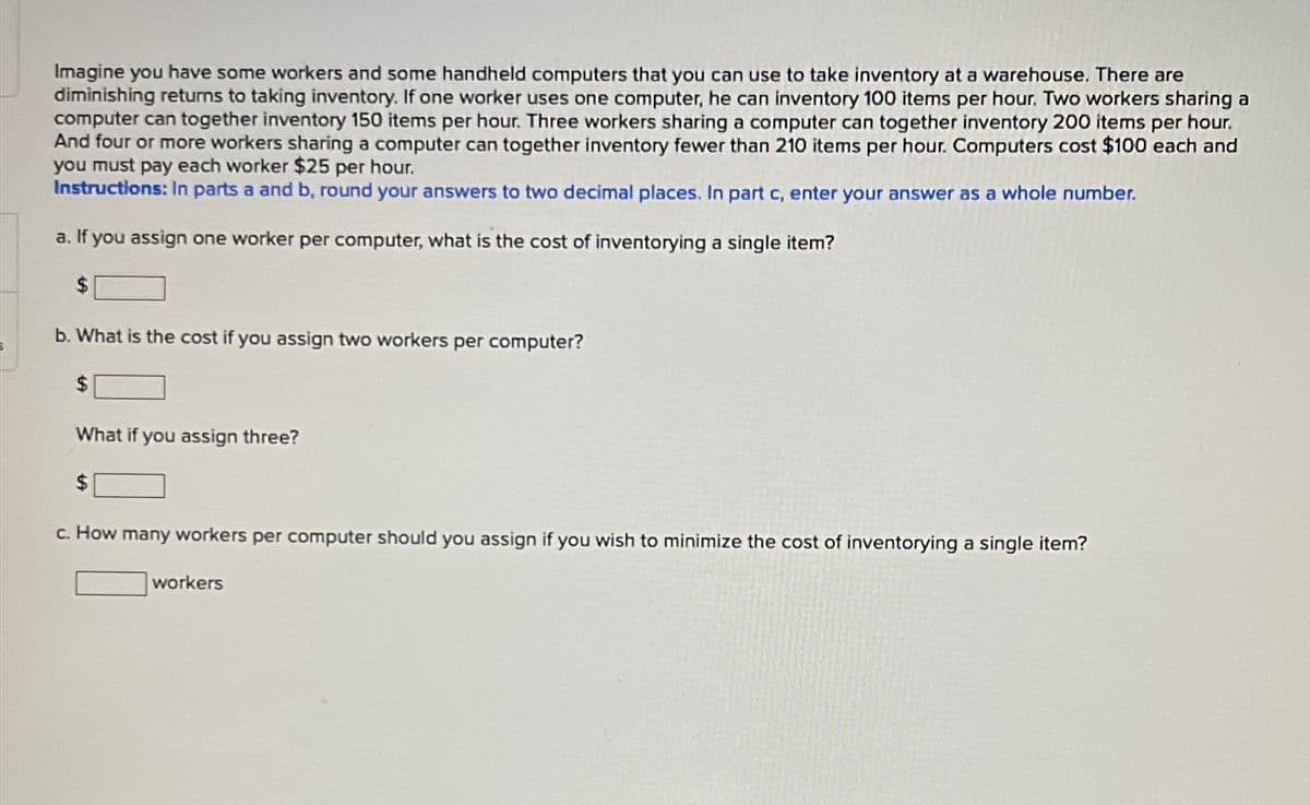 Imagine you have some workers and some handheld computers that you can use to take inventory at a warehouse. There are
diminishing returns to taking inventory. If one worker uses one computer, he can inventory 100 items per hour. Two workers sharing a
computer can together inventory 150 items per hour. Three workers sharing a computer can together inventory 200 items per hour.
And four or more workers sharing a computer can together inventory fewer than 210 items per hour. Computers cost $100 each and
you must pay each worker $25 per hour.
Instructions: In parts a and b, round your answers to two decimal places. In part c, enter your answer as a whole number.
a. If you assign one worker per computer, what is the cost of inventorying a single item?
b. What is the cost if you assign two workers per computer?
$
What if you assign three?
$
c. How many workers per computer should you assign if you wish to minimize the cost of inventorying a single item?
workers