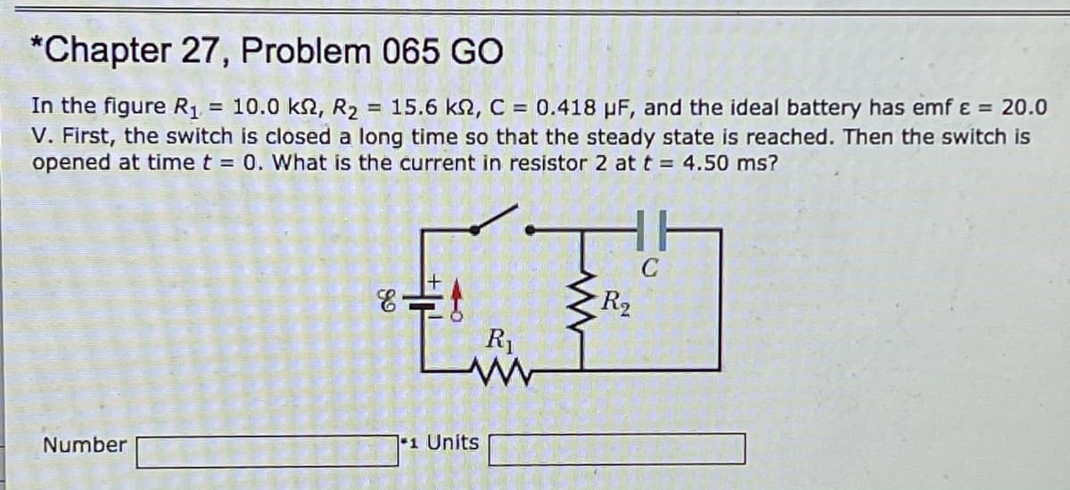 *Chapter 27, Problem 065 GO
In the figure R1
V. First, the switch is closed a long time so that the steady state is reached. Then the switch is
opened at time t = 0. What is the current in resistor 2 at t = 4.50 ms?
= 10.0 k2, R2 = 15.6 kN,C = 0.418 HF, and the ideal battery has emf ɛ = 20.0
R2
R1
Number
1 Units
