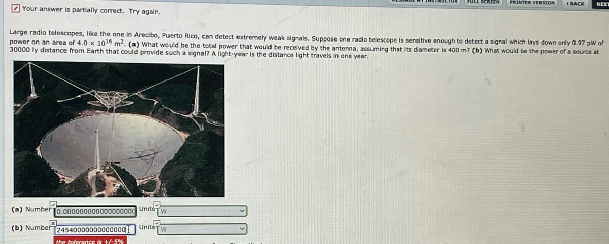 DYour answer is partially correct. Try again.
PRINTER VERSION
1 BACK
NEXT
Large radio telescopes, like the one in Arecibo, Puerto Rico, can detect extremely weak signals. Suppose one radio telescope is sensitive enough to detect a signal which lays down only 0.97 pW of
power on an area of 4.0 x 1016 m2. (a) What would be the total power that would be recelved by the antenna, assuming that its diameter is 400 m? (b) What would be the power of a source at
30000 ly distance from Earth that could provide such a signal? A light-year is the distance light travels in one year.
(a) Number
[0.00000000000000000 Units
(b) Number
[24540000000000000
Units
W
the tolerance is +/-5%
