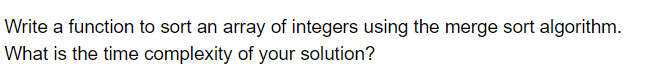 Write a function to sort an array of integers using the merge sort algorithm.
What is the time complexity of your solution?