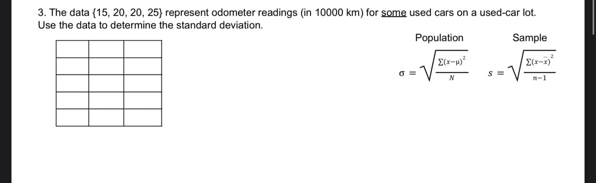 3. The data {15, 20, 20, 25} represent odometer readings (in 10000 km) for some used cars on a used-car lot.
Use the data to determine the standard deviation.
Population
Sample
Σ(x-x)
n-1
0 =
Σ(x-μ)²
N
S =