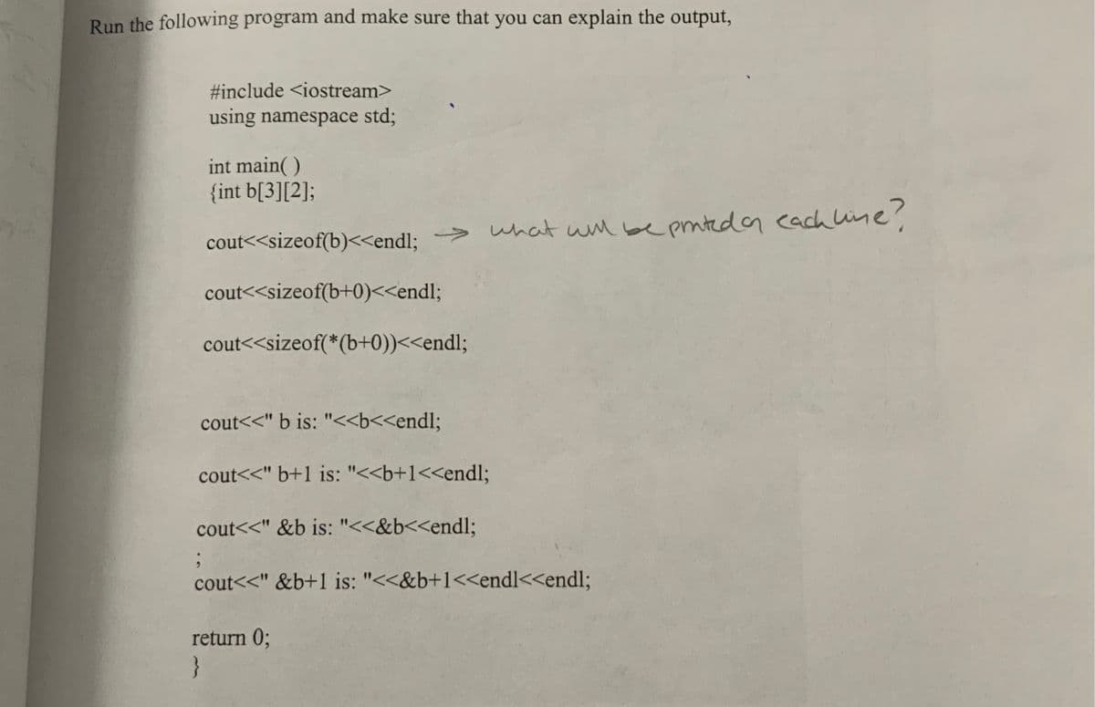 Run the following program and make sure that you can explain the output,
#include <iostream>
using namespace std;
int main()
{int b[3][2];
;
> what will be printed on each line?
cout<<sizeof(b)<<endl;
cout<<sizeof(b+0)<<endl;
cout<<sizeof(*(b+0))<<endl;
cout<<" b is: "<<b<<endl;
cout<<" b+1 is: "<<b+1<<endl;
cout<<"&b is: "<<&b<<endl;
cout<<"&b+1 is: "<<&b+1<<endl<<endl;
return 0;
}