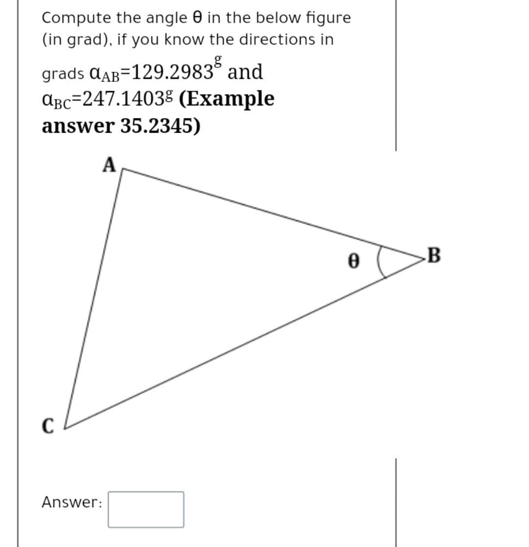 Compute the angle 0 in the below figure
(in grad), if you know the directions in
grads QaB=129.2983° and
ɑBc=247.14038 (Example
answer 35.2345)
A
B
Answer:
