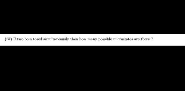 (iii) If two coin tosed simultaneously then how many possible microstates are there ?
